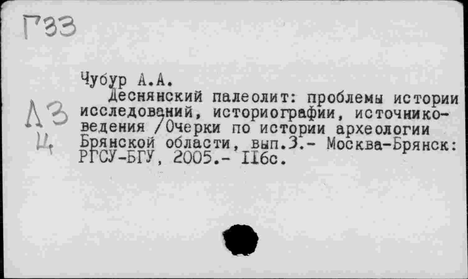 ﻿Чубур А.А.
Деснянский палеолит: проблемы истории исследований, историографии, источниковедения /Очерки по истории археологии Брянской области, вып.З,- Москва-Брянск: РГСУ-БГУ, 2005.- 116с.	F